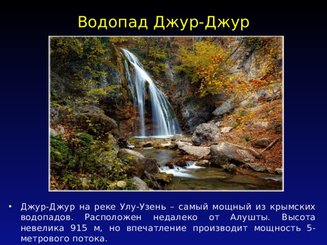 Водопад Джур-Джур   Джур-Джур на реке Улу-Узень – самый мощный из крымских водопадов. Расположен недалеко от Алушты. Высота невелика 915 м, но впечатление производит мощность 5-метрового потока. 