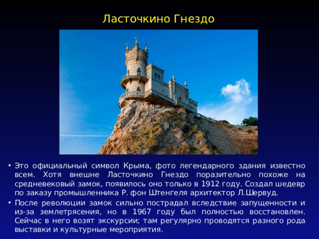 Ласточкино Гнездо   Это официальный символ Крыма, фото легендарного здания известно всем. Хотя внешне Ласточкино Гнездо поразительно похоже на средневековый замок, появилось оно только в 1912 году. Создал шедевр по заказу промышленника Р. фон Штенгеля архитектор Л.Шервуд. После революции замок сильно пострадал вследствие запущенности и из-за землетрясения, но в 1967 году был полностью восстановлен. Сейчас в него возят экскурсии; там регулярно проводятся разного рода выставки и культурные мероприятия. 