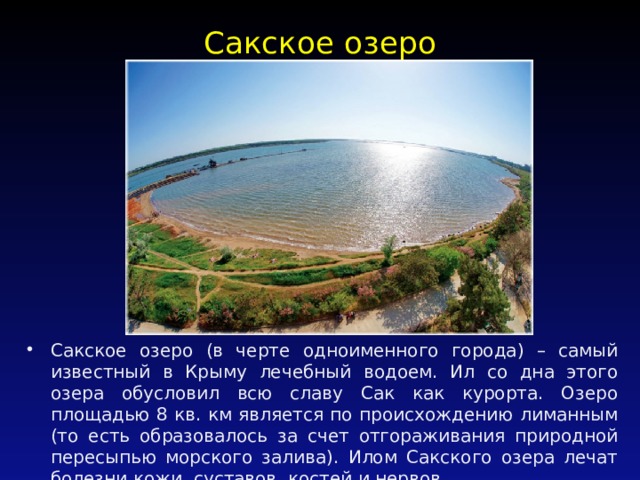Сакское озеро   Сакское озеро (в черте одноименного города) – самый известный в Крыму лечебный водоем. Ил со дна этого озера обусловил всю славу Сак как курорта. Озеро площадью 8 кв. км является по происхождению лиманным (то есть образовалось за счет отгораживания природной пересыпью морского залива). Илом Сакского озера лечат болезни кожи, суставов, костей и нервов. 