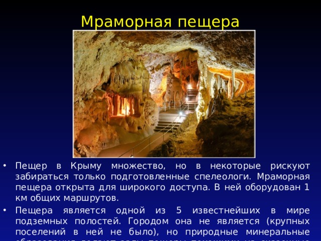 Мраморная пещера   Пещер в Крыму множество, но в некоторые рискуют забираться только подготовленные спелеологи. Мраморная пещера открыта для широкого доступа. В ней оборудован 1 км общих маршрутов. Пещера является одной из 5 известнейших в мире подземных полостей. Городом она не является (крупных поселений в ней не было), но природные минеральные образования делают залы пещеры похожими на сказочные дворцы. 