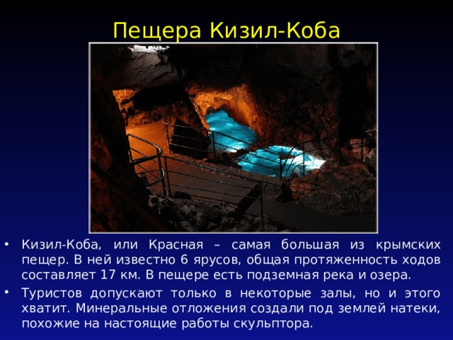Пещера Кизил-Коба   Кизил-Коба, или Красная – самая большая из крымских пещер. В ней известно 6 ярусов, общая протяженность ходов составляет 17 км. В пещере есть подземная река и озера. Туристов допускают только в некоторые залы, но и этого хватит. Минеральные отложения создали под землей натеки, похожие на настоящие работы скульптора. 