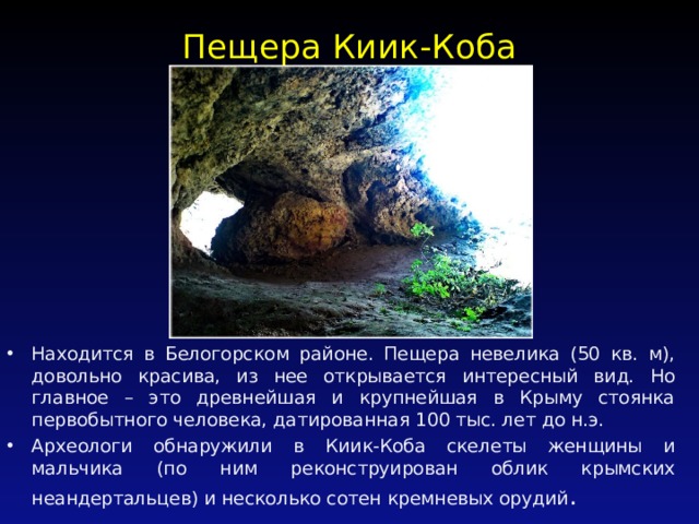 Пещера Киик-Коба   Находится в Белогорском районе. Пещера невелика (50 кв. м), довольно красива, из нее открывается интересный вид. Но главное – это древнейшая и крупнейшая в Крыму стоянка первобытного человека, датированная 100 тыс. лет до н.э. Археологи обнаружили в Киик-Коба скелеты женщины и мальчика (по ним реконструирован облик крымских неандертальцев) и несколько сотен кремневых орудий . 