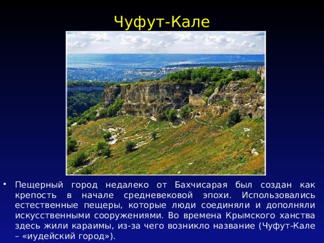 Чуфут-Кале   Пещерный город недалеко от Бахчисарая был создан как крепость в начале средневековой эпохи. Использовались естественные пещеры, которые люди соединяли и дополняли искусственными сооружениями. Во времена Крымского ханства здесь жили караимы, из-за чего возникло название (Чуфут-Кале – «иудейский город»). 