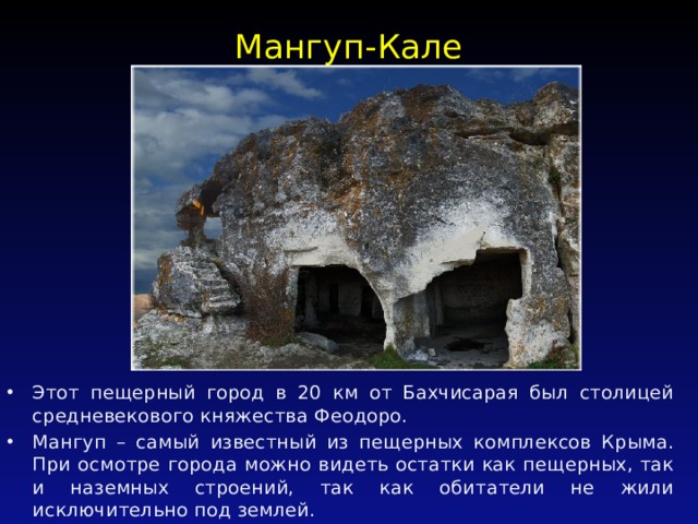 Мангуп-Кале   Этот пещерный город в 20 км от Бахчисарая был столицей средневекового княжества Феодоро. Мангуп – самый известный из пещерных комплексов Крыма. При осмотре города можно видеть остатки как пещерных, так и наземных строений, так как обитатели не жили исключительно под землей. 