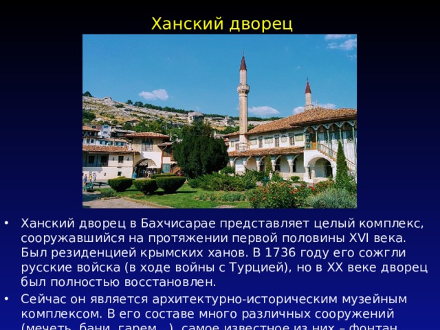 Ханский дворец   Ханский дворец в Бахчисарае представляет целый комплекс, сооружавшийся на протяжении первой половины XVI века. Был резиденцией крымских ханов. В 1736 году его сожгли русские войска (в ходе войны с Турцией), но в ХХ веке дворец был полностью восстановлен. Сейчас он является архитектурно-историческим музейным комплексом. В его составе много различных сооружений (мечеть, бани, гарем…), самое известное из них – фонтан Слез.   