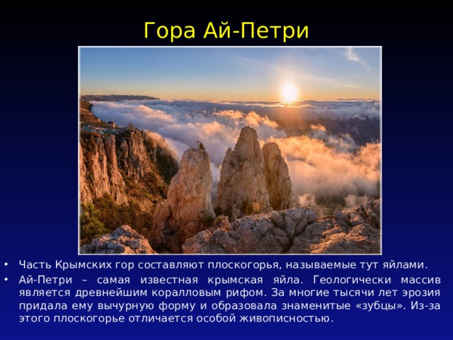 Гора Ай-Петри   Часть Крымских гор составляют плоскогорья, называемые тут яйлами. Ай-Петри – самая известная крымская яйла. Геологически массив является древнейшим коралловым рифом. За многие тысячи лет эрозия придала ему вычурную форму и образовала знаменитые «зубцы». Из-за этого плоскогорье отличается особой живописностью. 