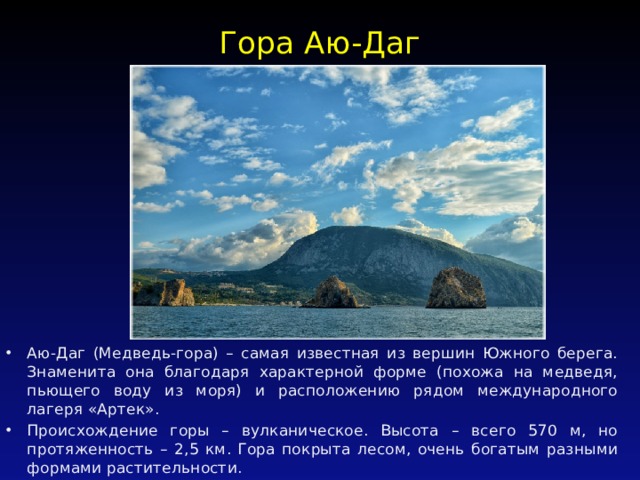Гора Аю-Даг   Аю-Даг (Медведь-гора) – самая известная из вершин Южного берега. Знаменита она благодаря характерной форме (похожа на медведя, пьющего воду из моря) и расположению рядом международного лагеря «Артек». Происхождение горы – вулканическое. Высота – всего 570 м, но протяженность – 2,5 км. Гора покрыта лесом, очень богатым разными формами растительности. 