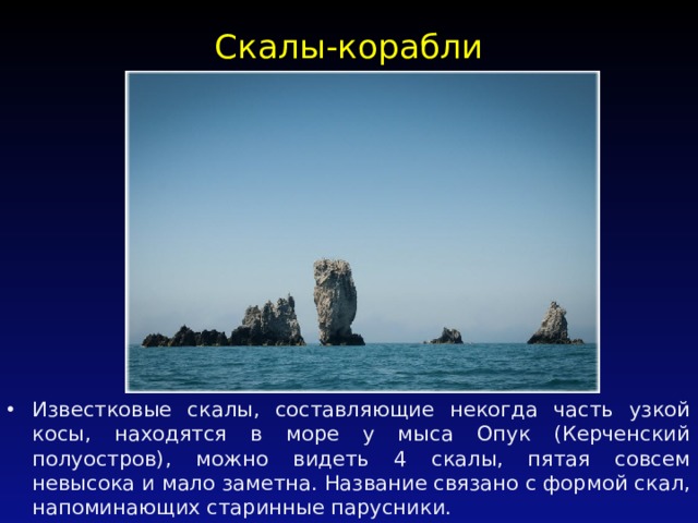 Скалы-корабли   Известковые скалы, составляющие некогда часть узкой косы, находятся в море у мыса Опук (Керченский полуостров), можно видеть 4 скалы, пятая совсем невысока и мало заметна. Название связано с формой скал, напоминающих старинные парусники. 