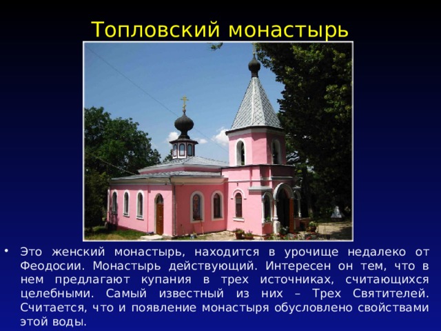 Топловский монастырь   Это женский монастырь, находится в урочище недалеко от Феодосии. Монастырь действующий. Интересен он тем, что в нем предлагают купания в трех источниках, считающихся целебными. Самый известный из них – Трех Святителей. Считается, что и появление монастыря обусловлено свойствами этой воды. 