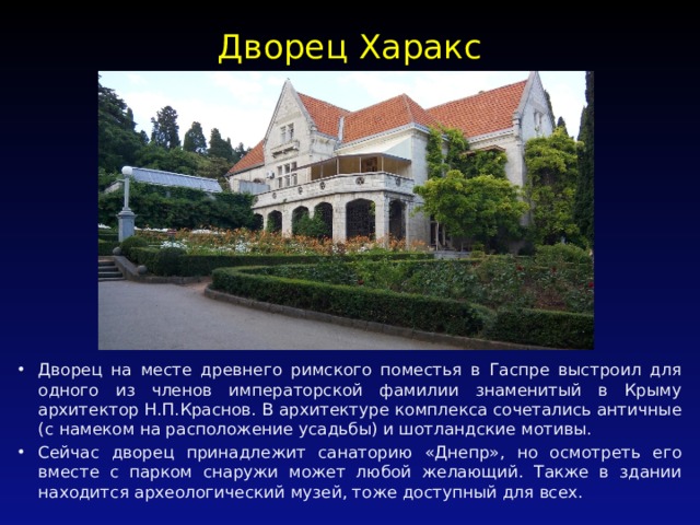 Дворец Харакс   Дворец на месте древнего римского поместья в Гаспре выстроил для одного из членов императорской фамилии знаменитый в Крыму архитектор Н.П.Краснов. В архитектуре комплекса сочетались античные (с намеком на расположение усадьбы) и шотландские мотивы. Сейчас дворец принадлежит санаторию «Днепр», но осмотреть его вместе с парком снаружи может любой желающий. Также в здании находится археологический музей, тоже доступный для всех. 