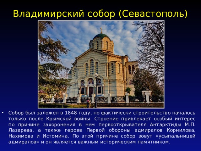 Владимирский собор (Севастополь)   Собор был заложен в 1848 году, но фактически строительство началось только после Крымской войны. Строение привлекает особый интерес по причине захоронения в нем первооткрывателя Антарктиды М.П. Лазарева, а также героев Первой обороны адмиралов Корнилова, Нахимова и Истомина. По этой причине собор зовут «усыпальницей адмиралов» и он является важным историческим памятником. 