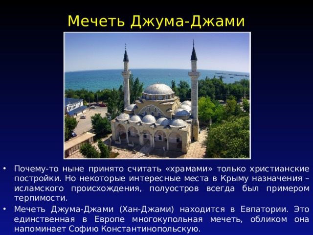 Мечеть Джума-Джами   Почему-то ныне принято считать «храмами» только христианские постройки. Но некоторые интересные места в Крыму назначения – исламского происхождения, полуостров всегда был примером терпимости. Мечеть Джума-Джами (Хан-Джами) находится в Евпатории. Это единственная в Европе многокупольная мечеть, обликом она напоминает Софию Константинопольскую. 