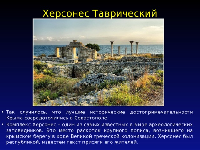 Херсонес Таврический   Так случилось, что лучшие исторические достопримечательности Крыма сосредоточились в Севастополе. Комплекс Херсонес – один из самых известных в мире археологических заповедников. Это место раскопок крупного полиса, возникшего на крымском берегу в ходе Великой греческой колонизации. Херсонес был республикой, известен текст присяги его жителей. 