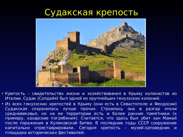 Судакская крепость   Крепость – свидетельство жизни и хозяйствования в Крыму колонистов из Италии. Судак (Солдайя) был одной из крупнейших генуэзских колоний. Из всех генуэзских крепостей в Крыму (они есть в Севастополе и Феодосии) Судакская сохранилась лучше прочих. Строилась она в разгар эпохи средневековья, но на ее территории есть и более ранние памятники (к примеру, хазарские погребения). Считается, что здесь был убит хан Мамай после поражения в Куликовской битве. В последние годы СССР сооружение капитально отреставрировали. Сегодня крепость – музей-заповедник и площадка исторических фестивалей. 