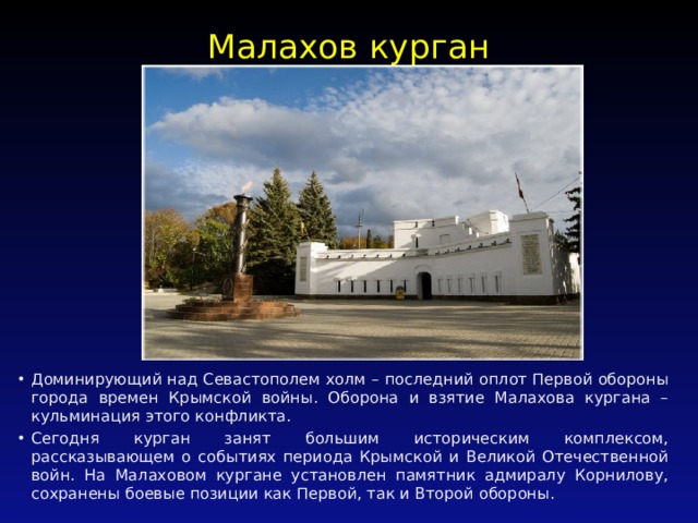 Малахов курган   Доминирующий над Севастополем холм – последний оплот Первой обороны города времен Крымской войны. Оборона и взятие Малахова кургана – кульминация этого конфликта. Сегодня курган занят большим историческим комплексом, рассказывающем о событиях периода Крымской и Великой Отечественной войн. На Малаховом кургане установлен памятник адмиралу Корнилову, сохранены боевые позиции как Первой, так и Второй обороны. 