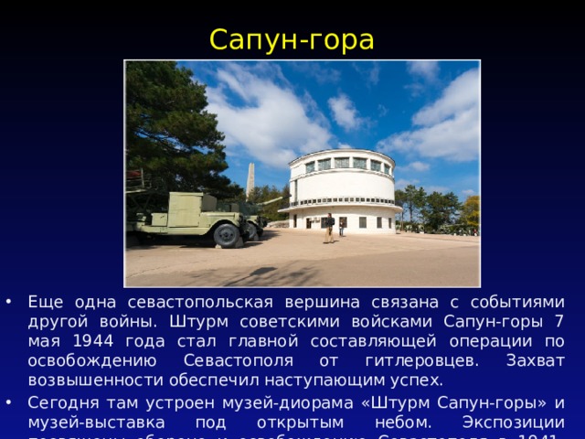 Сапун-гора   Еще одна севастопольская вершина связана с событиями другой войны. Штурм советскими войсками Сапун-горы 7 мая 1944 года стал главной составляющей операции по освобождению Севастополя от гитлеровцев. Захват возвышенности обеспечил наступающим успех. Сегодня там устроен музей-диорама «Штурм Сапун-горы» и музей-выставка под открытым небом. Экспозиции посвящены обороне и освобождению Севастополя в 1941-1944 гг. 
