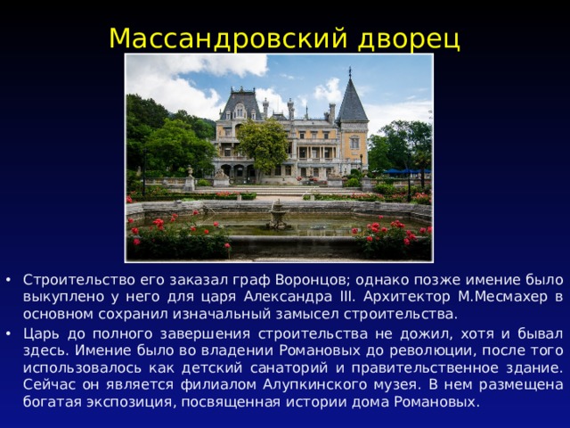 Массандровский дворец   Строительство его заказал граф Воронцов; однако позже имение было выкуплено у него для царя Александра III. Архитектор М.Месмахер в основном сохранил изначальный замысел строительства. Царь до полного завершения строительства не дожил, хотя и бывал здесь. Имение было во владении Романовых до революции, после того использовалось как детский санаторий и правительственное здание. Сейчас он является филиалом Алупкинского музея. В нем размещена богатая экспозиция, посвященная истории дома Романовых. 