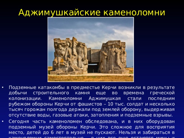 Аджимушкайские каменоломни   Подземные катакомбы в предместье Керчи возникли в результате добычи строительного камня еще во времена греческой колонизации. Каменоломни Аджимушкая стали последним рубежом обороны Керчи от фашистов – 10 тыс. солдат и несколько тысяч горожан полгода держали под землей оборону, выдерживая отсутствие воды, газовые атаки, затопления и подземные взрывы. Сегодня часть каменоломен обследована, и в них оборудован подземный музей обороны Керчи. Это сложное для восприятия место, детей до 6 лет в музей не пускают. Нельзя и забираться в каменоломни самостоятельно – в них все еще остаются мины и боеприпасы со времен войны. 