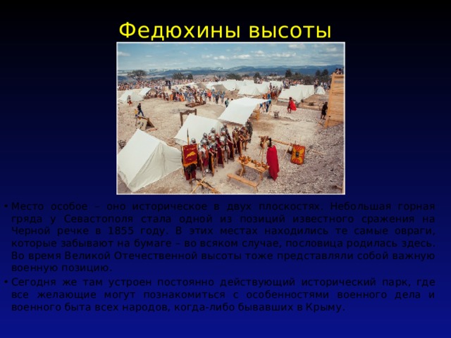 Федюхины высоты   Место особое – оно историческое в двух плоскостях. Небольшая горная гряда у Севастополя стала одной из позиций известного сражения на Черной речке в 1855 году. В этих местах находились те самые овраги, которые забывают на бумаге – во всяком случае, пословица родилась здесь. Во время Великой Отечественной высоты тоже представляли собой важную военную позицию. Сегодня же там устроен постоянно действующий исторический парк, где все желающие могут познакомиться с особенностями военного дела и военного быта всех народов, когда-либо бывавших в Крыму. 