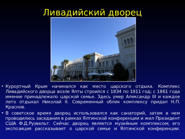 Ливадийский дворец   Курортный Крым начинался как место царского отдыха. Комплекс Ливадийского дворца возле Ялты строился с 1834 по 1911 год; с 1861 года имение принадлежало царской семье. Здесь умер Александр III и каждое лето отдыхал Николай II. Современный облик комплексу придал Н.П. Краснов. В советское время дворец использовался как санаторий, затем в нем проводились заседания в рамках Ялтинской конференции и жил Президент США Ф.Д.Рузвельт. Сейчас дворец является музейным комплексом; его экспозиция рассказывает о царской семье и Ялтинской конференции.   