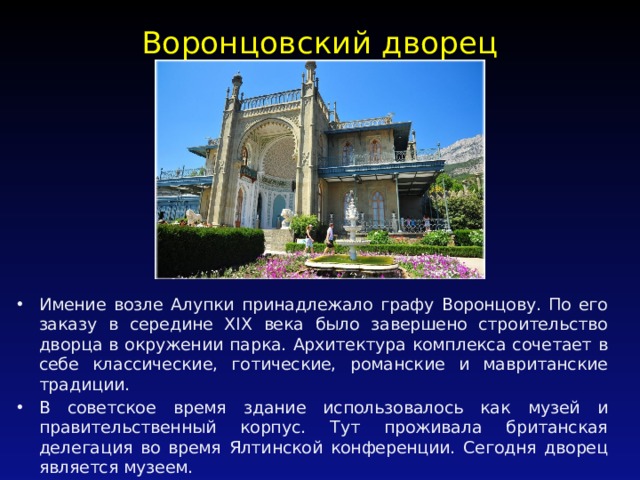 Воронцовский дворец  / Имение возле Алупки принадлежало графу Воронцову. По его заказу в середине XIX века было завершено строительство дворца в окружении парка. Архитектура комплекса сочетает в себе классические, готические, романские и мавританские традиции. В советское время здание использовалось как музей и правительственный корпус. Тут проживала британская делегация во время Ялтинской конференции. Сегодня дворец является музеем. 