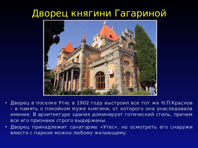 Дворец княгини Гагариной   Дворец в поселке Утес в 1902 году выстроил все тот же Н.П.Краснов – в память о покойном муже княгини, от которого она унаследовала имение. В архитектуре здания доминирует готический стиль, причем все его признаки строго выдержаны. Дворец принадлежит санаторию «Утес», но осмотреть его снаружи вместе с парком можно любому желающему. 