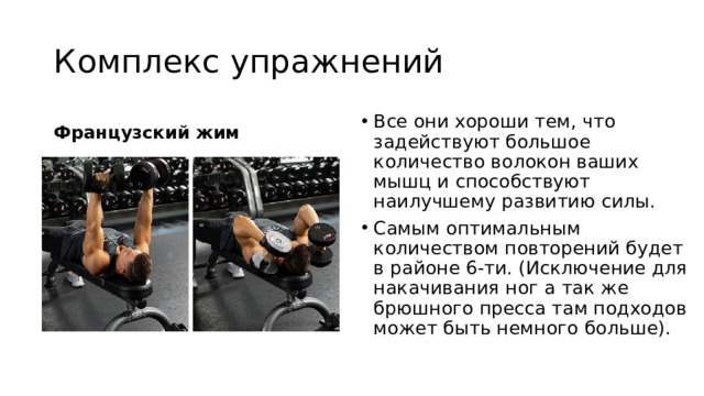 Комплекс упражнений Французский жим Все они хороши тем, что задействуют большое количество волокон ваших мышц и способствуют наилучшему развитию силы. Самым оптимальным количеством повторений будет в районе 6-ти. (Исключение для накачивания ног а так же брюшного пресса там подходов может быть немного больше). 