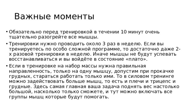 Важные моменты Обязательно перед тренировкой в течении 10 минут очень тщательно разогрейте все мышцы. Тренировки нужно проводить около 3 раз в неделю. Если вы тренируетесь по особо сложной программе, то достаточно даже 2-х разовой тренировки в неделю. Иначе мышцы не будут успевать восстанавливаться и вы войдёте в состояние «плато». Если в тренировке на набор массы нужна правильная направленность, только на одну мышцу, допустим при прокачке грудных, стараться работать только ими. То в силовом тренинге можно задействовать больше мышц, то есть и плечи и трицепс и грудные. Здесь самая главная ваша задача поднять вес настолько большой, насколько только сможете, и тут можно включать все группы мышц которые будут помогать. 
