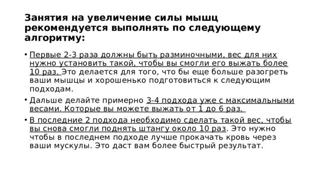 Занятия на увеличение силы мышц рекомендуется выполнять по следующему алгоритму: Первые 2-3 раза должны быть разминочными, вес для них нужно установить такой, чтобы вы смогли его выжать более 10 раз. Это делается для того, что бы еще больше разогреть ваши мышцы и хорошенько подготовиться к следующим подходам. Дальше делайте примерно 3-4 подхода уже с максимальными весами. Которые вы можете выжать от 1 до 6 раз. В последние 2 подхода необходимо сделать такой вес, чтобы вы снова смогли поднять штангу около 10 раз . Это нужно чтобы в последнем подходе лучше прокачать кровь через ваши мускулы. Это даст вам более быстрый результат. 