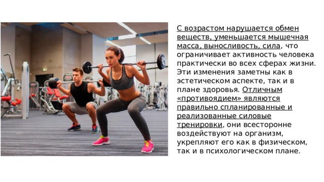 С возрастом нарушается обмен веществ, уменьшается мышечная масса, выносливость, сила , что ограничивает активность человека практически во всех сферах жизни. Эти изменения заметны как в эстетическом аспекте, так и в плане здоровья. Отличным «противоядием» являются правильно спланированные и реализованные силовые тренировки , они всесторонне воздействуют на организм, укрепляют его как в физическом, так и в психологическом плане. 