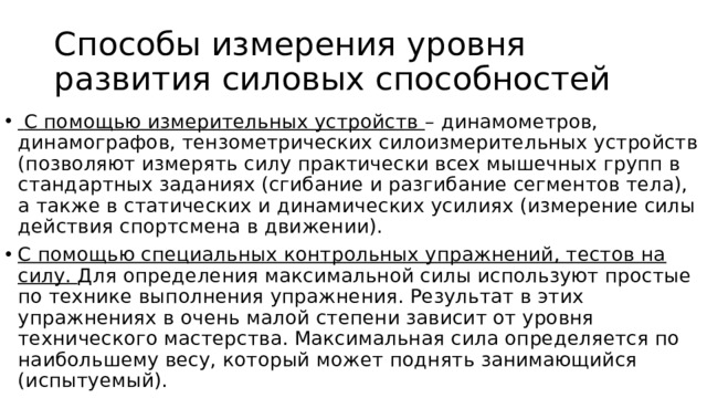 Способы измерения уровня развития силовых способностей  С помощью измерительных устройств – динамометров, динамографов, тензометрических силоизмерительных устройств (позволяют измерять силу практически всех мышечных групп в стандартных заданиях (сгибание и разгибание сегментов тела), а также в статических и динамических усилиях (измерение силы действия спортсмена в движении). С помощью специальных контрольных упражнений, тестов на силу. Для определения максимальной силы используют простые по технике выполнения упражнения. Результат в этих упражнениях в очень малой степени зависит от уровня технического мастерства. Максимальная сила определяется по наибольшему весу, который может поднять занимающийся (испытуемый). 