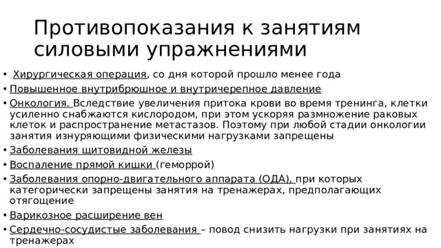 Противопоказания к занятиям силовыми упражнениями  Хирургическая операция , со дня которой прошло менее года Повышенное внутрибрюшное и внутричерепное давление Онкология. Вследствие увеличения притока крови во время тренинга, клетки усиленно снабжаются кислородом, при этом ускоряя размножение раковых клеток и распространение метастазов. Поэтому при любой стадии онкологии занятия изнуряющими физическими нагрузками запрещены Заболевания щитовидной железы Воспаление прямой кишки (геморрой) Заболевания опорно-двигательного аппарата (ОДА), при которых категорически запрещены занятия на тренажерах, предполагающих отягощение Варикозное расширение вен Сердечно-сосудистые заболевания – повод снизить нагрузки при занятиях на тренажерах 
