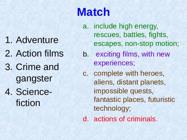 Match include high energy, rescues, battles, fights, escapes, non-stop motion ;  exciting films , with new experiences ; complete with heroes, aliens, distant planets, impossible quests, fantastic places, futuristic technology ; actions of criminals .  Adventure Action films Crime and gangster Science-fiction 
