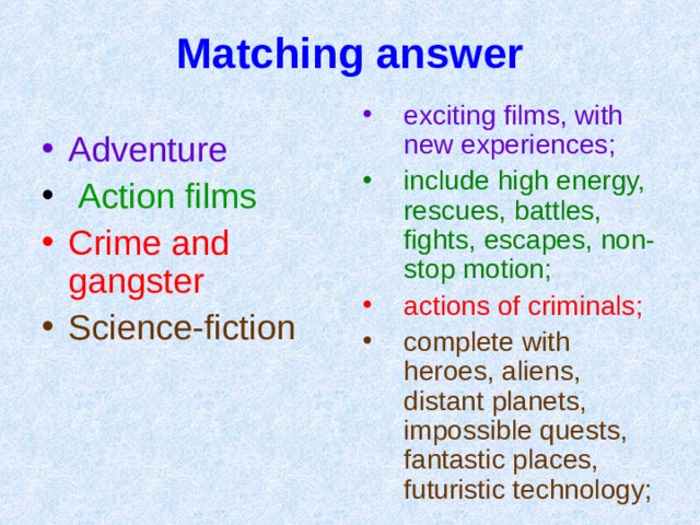Matching answer exciting films , with new experiences ; include high energy, rescues, battles, fights, escapes, non-stop motion ; actions of criminals ; complete with heroes, aliens, distant planets, impossible quests, fantastic places, futuristic technology ;  Adventure  Action films Crime and gangster Science-fiction 
