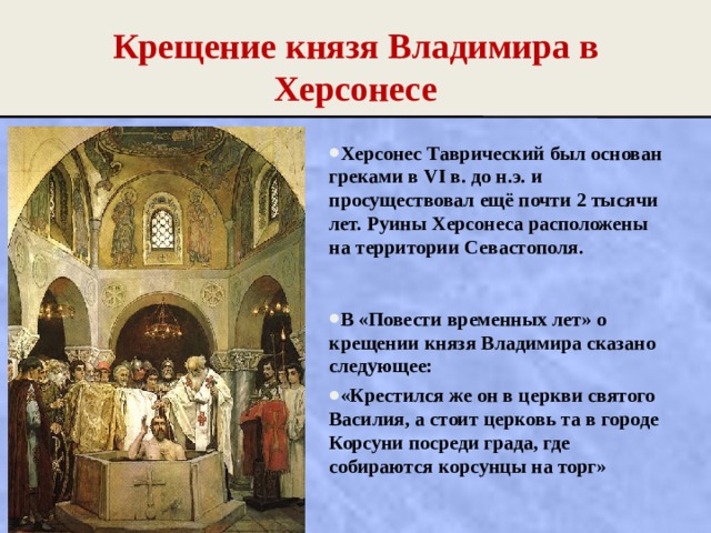Крещение князя Владимира в Херсонесе Херсонес Таврический был основан греками в VI в. до н.э. и просуществовал ещё почти 2 тысячи лет. Руины Херсонеса расположены на территории Севастополя.  В «Повести временных лет» о крещении князя Владимира сказано следующее: «Крестился же он в церкви святого Василия, а стоит церковь та в городе Корсуни посреди града, где собираются корсунцы на торг» 
