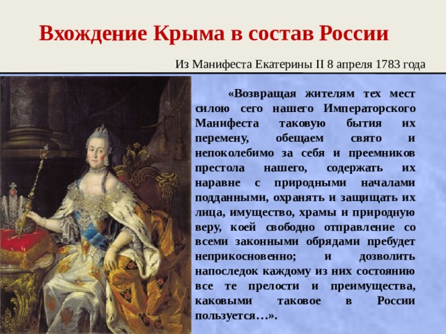 Вхождение Крыма в состав России Из Манифеста Екатерины II 8 апреля 1783 года   «Возвращая жителям тех мест силою сего нашего Императорского Манифеста таковую бытия их перемену, обещаем свято и непоколебимо за себя и преемников престола нашего, содержать их наравне с природными началами подданными, охранять и защищать их лица, имущество, храмы и природную веру, коей свободно отправление со всеми законными обрядами пребудет неприкосновенно; и дозволить напоследок каждому из них состоянию все те прелости и преимущества, каковыми таковое в России пользуется…». 