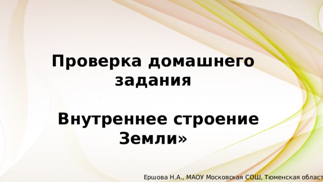 Проверка домашнего задания Тест по теме « Внутреннее строение Земли» Ершова Н.А., МАОУ Московская СОШ, Тюменская область 