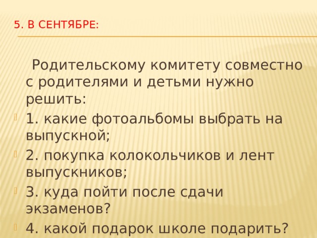 5. В сентябре:    Родительскому комитету совместно с родителями и детьми нужно решить: 1. какие фотоальбомы выбрать на выпускной; 2. покупка колокольчиков и лент выпускников; 3. куда пойти после сдачи экзаменов? 4. какой подарок школе подарить? Дарить от класса, или от параллели? 