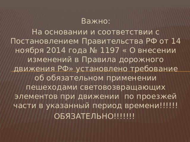 Важно: На основании и соответствии с Постановлением Правительства РФ от 14 ноября 2014 года № 1197 « О внесении изменений в Правила дорожного движения РФ» установлено требование об обязательном применении пешеходами световозвращающих элементов при движении по проезжей части в указанный период времени!!!!!! ОБЯЗАТЕЛЬНО!!!!!!! 