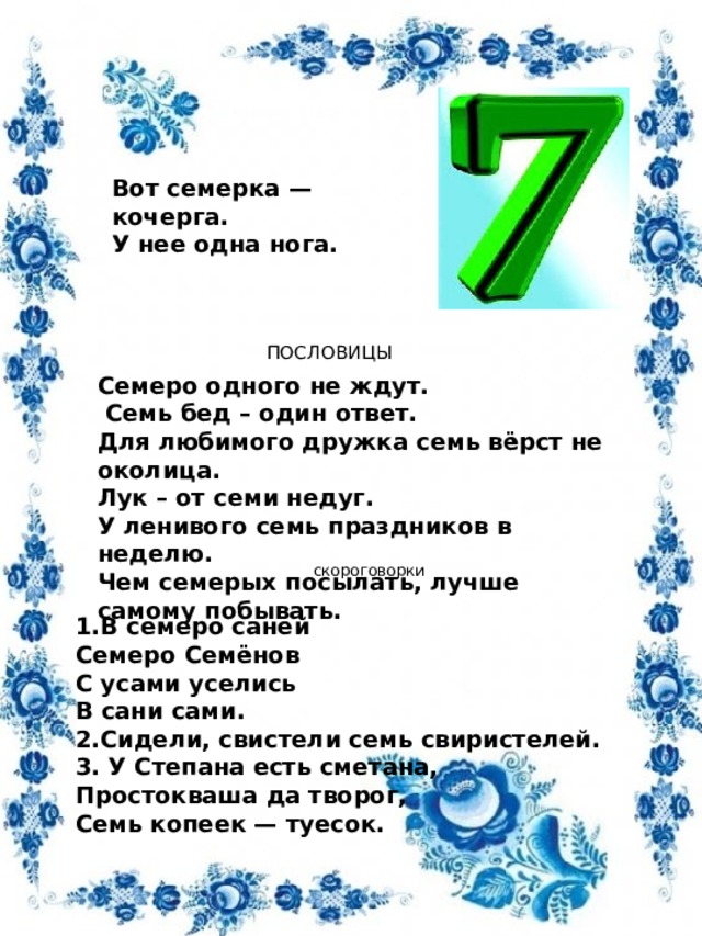 Вот семерка — кочерга.  У нее одна нога. ПОСЛОВИЦЫ Семеро одного не ждут.  Семь бед – один ответ. Для любимого дружка семь вёрст не околица. Лук – от семи недуг. У ленивого семь праздников в неделю.  Чем семерых посылать, лучше самому побывать.  скороговорки 1.В семеро саней  Семеро Семёнов  С усами уселись  В сани сами. 2.Сидели, свистели семь свиристелей. 3. У Степана есть сметана,   Простокваша да творог,   Семь копеек — туесок.  