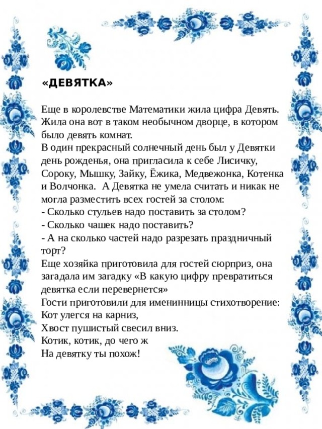 «ДЕВЯТКА»                                                        Еще в королевстве Математики жила цифра Девять. Жила она вот в таком необычном дворце, в котором было девять комнат. В один прекрасный солнечный день был у Девятки день рожденья, она пригласила к себе Лисичку, Сороку, Мышку, Зайку, Ёжика, Медвежонка, Котенка и Волчонка.  А Девятка не умела считать и никак не могла разместить всех гостей за столом: - Сколько стульев надо поставить за столом? - Сколько чашек надо поставить? - А на сколько частей надо разрезать праздничный торт? Еще хозяйка приготовила для гостей сюрприз, она загадала им загадку «В какую цифру превратиться девятка если перевернется» Гости приготовили для именинницы стихотворение: Кот улегся на карниз, Хвост пушистый свесил вниз. Котик, котик, до чего ж На девятку ты похож! 