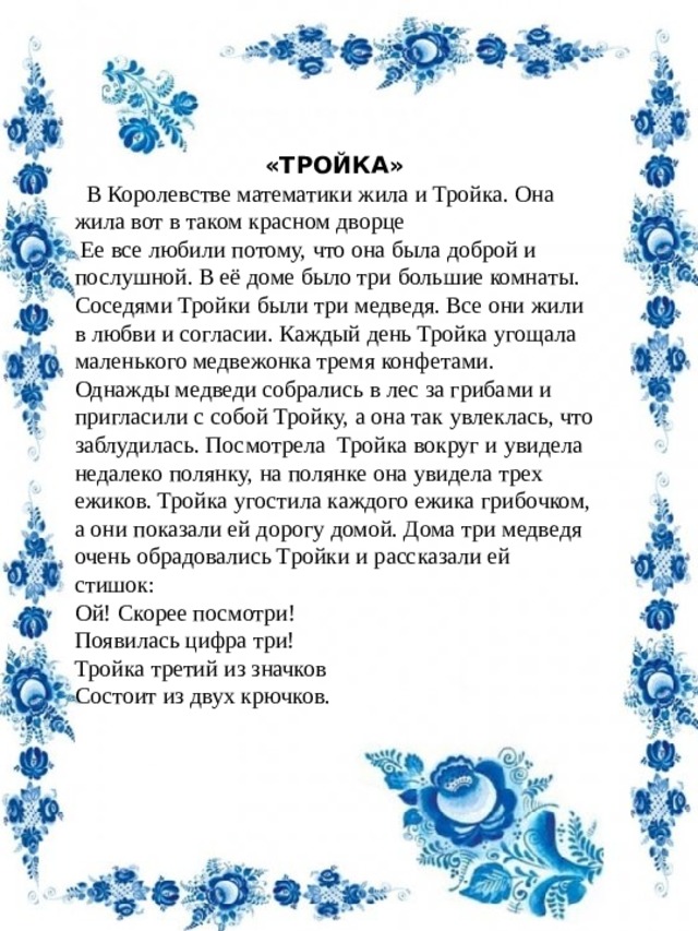 «ТРОЙКА»  В Королевстве математики жила и Тройка. Она жила вот в таком красном дворце   Ее все любили потому, что она была доброй и послушной. В её доме было три большие комнаты. Соседями Тройки были три медведя. Все они жили в любви и согласии. Каждый день Тройка угощала маленького медвежонка тремя конфетами. Однажды медведи собрались в лес за грибами и пригласили с собой Тройку, а она так увлеклась, что заблудилась. Посмотрела  Тройка вокруг и увидела недалеко полянку, на полянке она увидела трех ежиков. Тройка угостила каждого ежика грибочком, а они показали ей дорогу домой. Дома три медведя очень обрадовались Тройки и рассказали ей стишок:  Ой! Скорее посмотри! Появилась цифра три! Тройка третий из значков Состоит из двух крючков. 