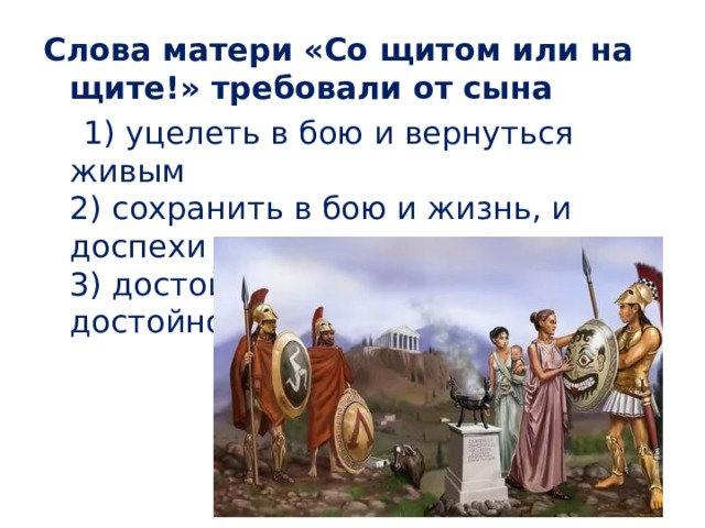 Слова матери «Со щитом или на щите!» требовали от сына  1) уцелеть в бою и вернуться живым  2) сохранить в бою и жизнь, и доспехи  3) достойно победить в бою или достойно погибнуть 