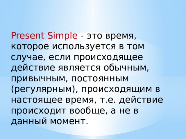 Present Simple - это время, которое используется в том случае, если происходящее действие является обычным, привычным, постоянным (регулярным), происходящим в настоящее время, т.е. действие происходит вообще, а не в данный момент. 