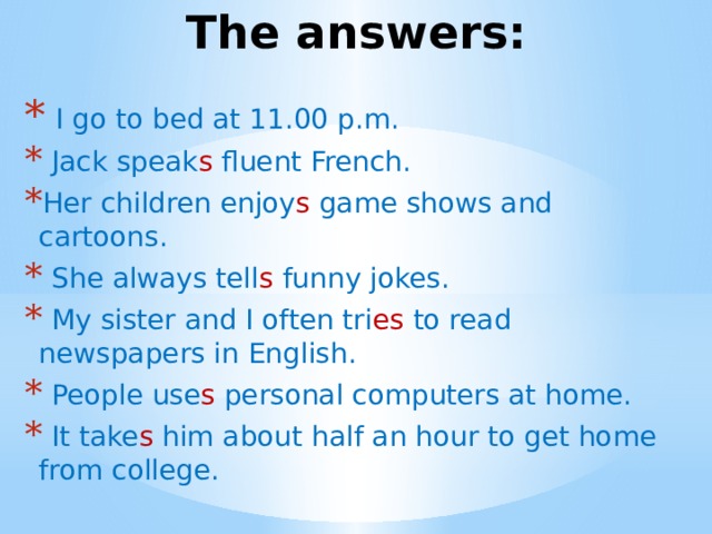 The answers:   I go to bed at 11.00 p.m.   Jack speak s fluent French. Her children enjoy s game shows and cartoons.   She always tell s  funny jokes.   My sister and I often tri es to read newspapers in English.   People use s personal computers at home.   It take s him about half an hour to get home from college.   