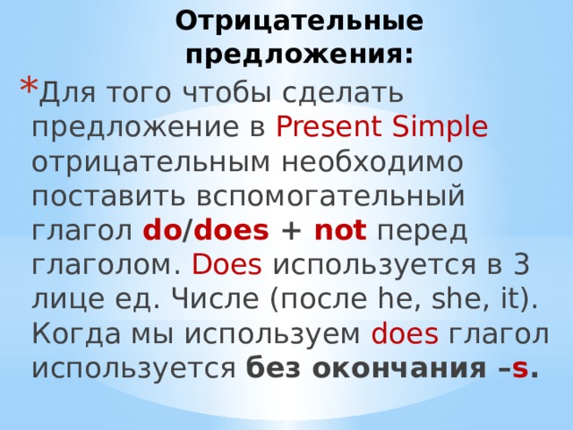 Отрицательные предложения: Для того чтобы сделать предложение в Present Simple отрицательным необходимо поставить вспомогательный глагол do / does + not  перед глаголом. Does используется в 3 лице ед. Числе (после he, she, it). Когда мы используем does глагол используется без окончания – s . 