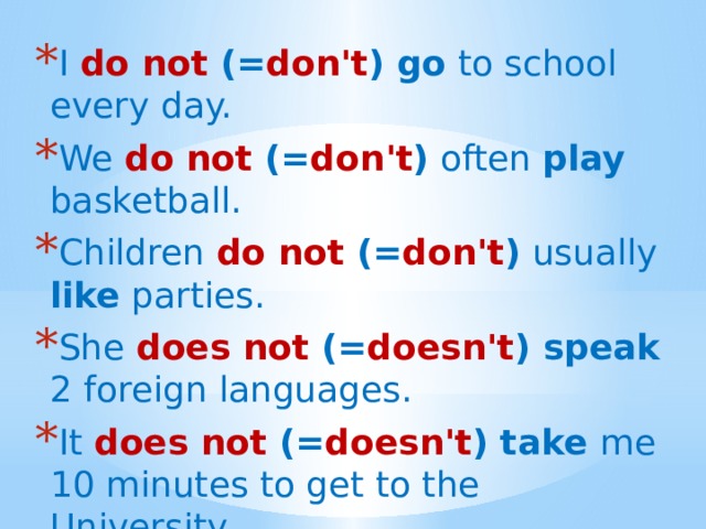I  do not (= don't ) go to school every day. We  do not (= don't ) often play basketball. Children  do not (= don't ) usually like parties. She does not (= doesn't ) speak 2 foreign languages. It does not (= doesn't ) take me 10 minutes to get to the University. 