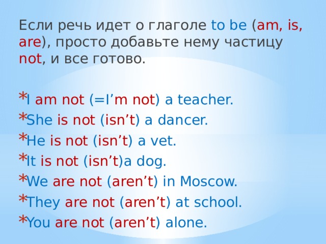 Если речь идет о глаголе to be ( am, is, are ), просто добавьте нему частицу not , и все готово.   I am not (=I’ m not ) a teacher. She is not ( isn’t ) a dancer. He is not ( isn’t ) a vet. It is not ( isn’t )a dog. We are not ( aren’t ) in Moscow. They are not ( aren’t ) at school. You are not ( aren’t ) alone. 