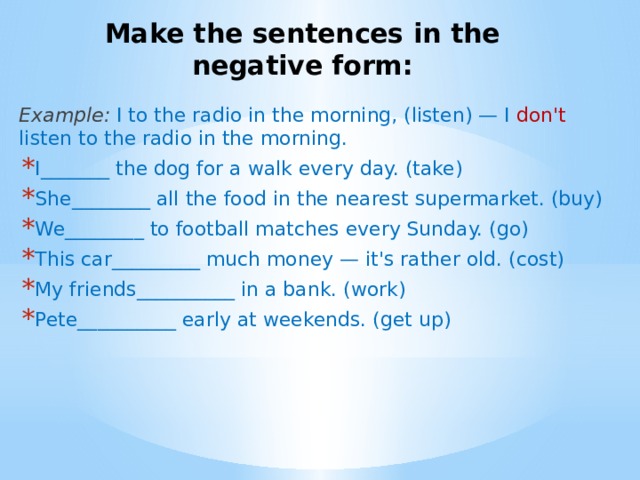 Make the sentences in the negative form: Example:  I to the radio in the morning, (listen) — I don't listen to the radio in the morning. I_______ the dog for a walk every day. (take) She________ all the food in the nearest supermarket. (buy) We________ to football matches every Sunday. (go) This car_________ much money — it's rather old. (cost) My friends__________ in a bank. (work) Pete__________ early at weekends. (get up) 