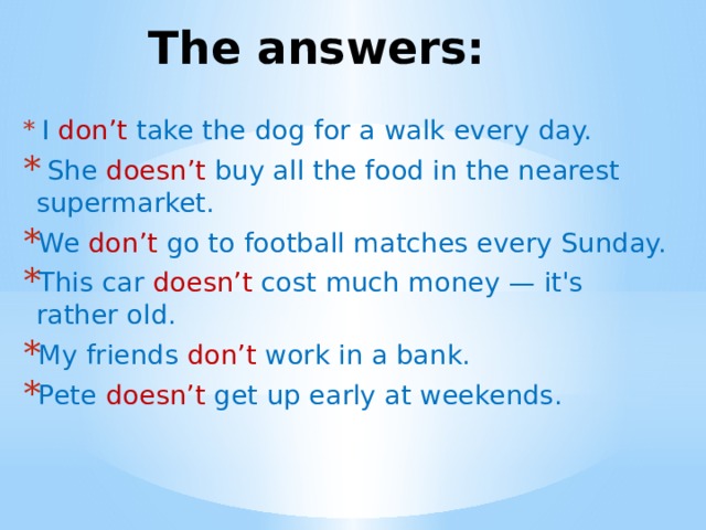 The answers:  I don’t take the dog for a walk every day.  She doesn’t buy all the food in the nearest supermarket. We don’t go to football matches every Sunday. This car doesn’t cost much money — it's rather old. My friends don’t work in a bank. Pete doesn’t get up early at weekends. 